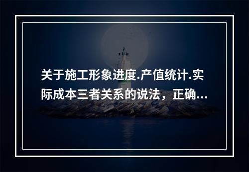 关于施工形象进度.产值统计.实际成本三者关系的说法，正确的是