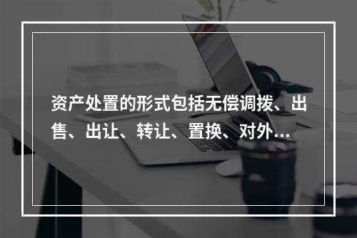 资产处置的形式包括无偿调拨、出售、出让、转让、置换、对外捐赠