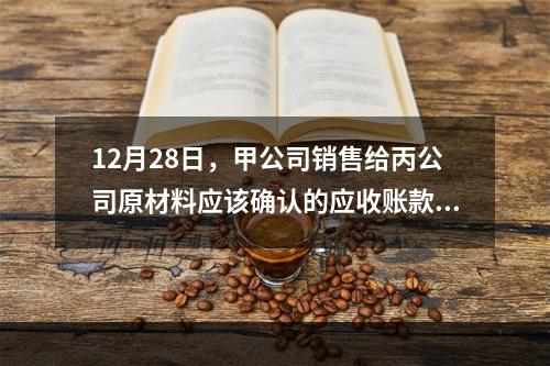 12月28日，甲公司销售给丙公司原材料应该确认的应收账款为（