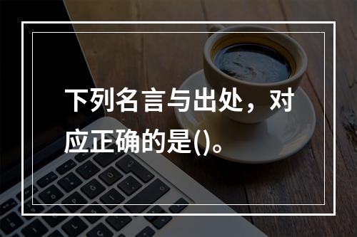 下列名言与出处，对应正确的是()。