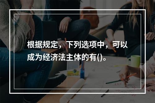 根据规定，下列选项中，可以成为经济法主体的有()。