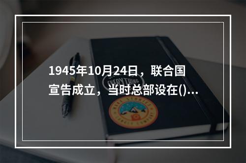 1945年10月24日，联合国宣告成立，当时总部设在()。