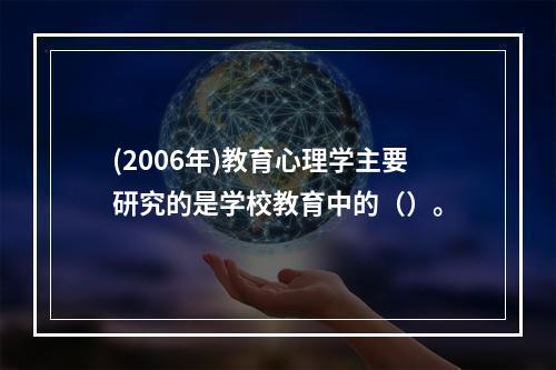 (2006年)教育心理学主要研究的是学校教育中的（）。