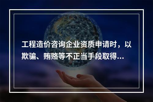 工程造价咨询企业资质申请时，以欺骗、贿赂等不正当手段取得工程