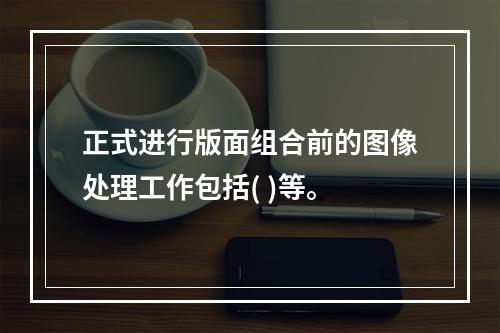 正式进行版面组合前的图像处理工作包括( )等。