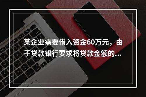 某企业需要借入资金60万元，由于贷款银行要求将贷款金额的20