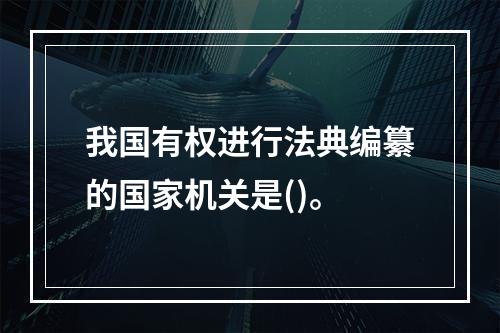 我国有权进行法典编纂的国家机关是()。