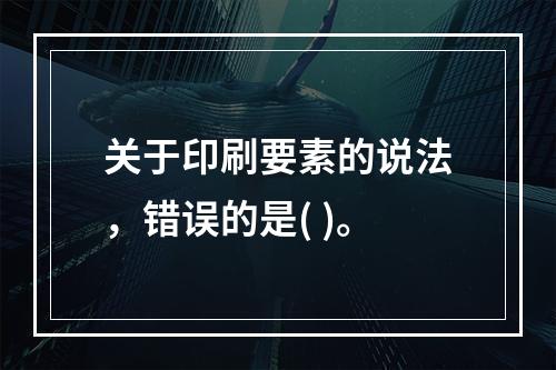 关于印刷要素的说法，错误的是( )。