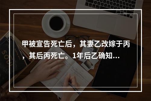 甲被宣告死亡后，其妻乙改嫁于丙，其后丙死亡。1年后乙确知甲仍