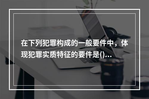 在下列犯罪构成的一般要件中，体现犯罪实质特征的要件是()。