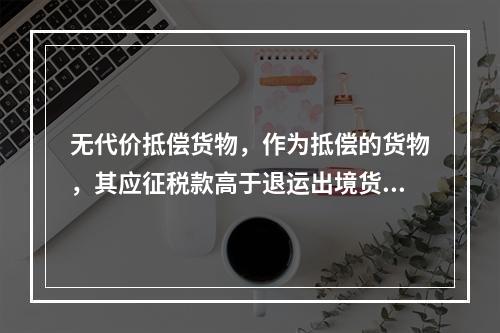 无代价抵偿货物，作为抵偿的货物，其应征税款高于退运出境货物的