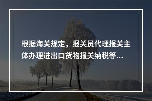 根据海关规定，报关员代理报关主体办理进出口货物报关纳税等海关