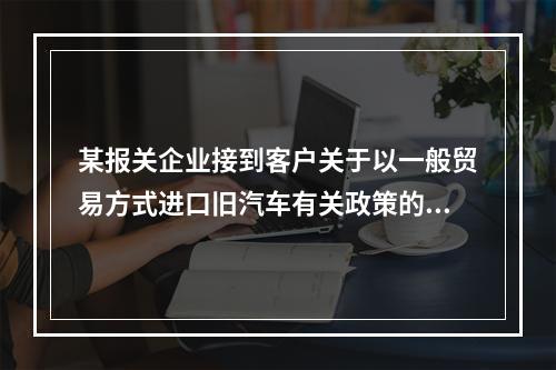 某报关企业接到客户关于以一般贸易方式进口旧汽车有关政策的咨询