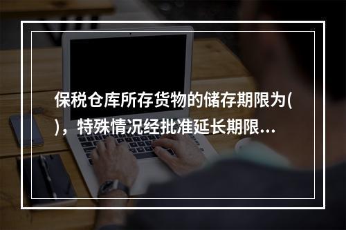 保税仓库所存货物的储存期限为()，特殊情况经批准延长期限最长