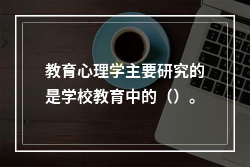 教育心理学主要研究的是学校教育中的（）。