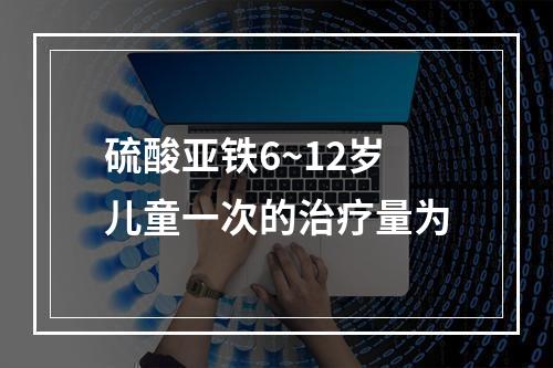 硫酸亚铁6~12岁儿童一次的治疗量为