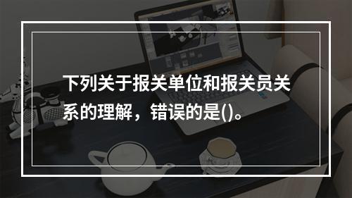 下列关于报关单位和报关员关系的理解，错误的是()。