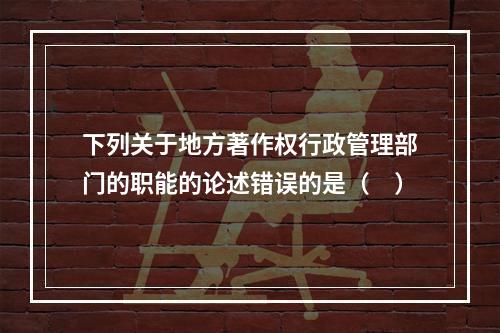 下列关于地方著作权行政管理部门的职能的论述错误的是（　）