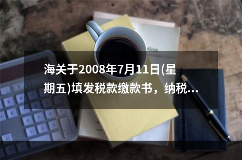 海关于2008年7月11日(星期五)填发税款缴款书，纳税义务