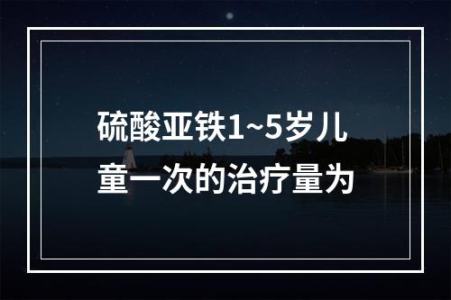 硫酸亚铁1~5岁儿童一次的治疗量为