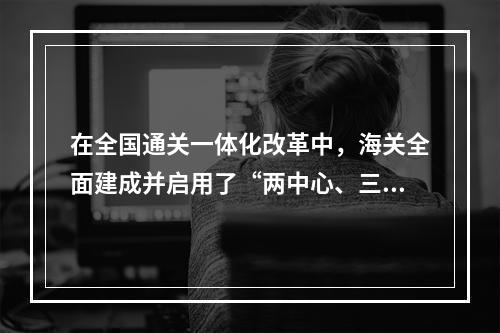 在全国通关一体化改革中，海关全面建成并启用了“两中心、三制度