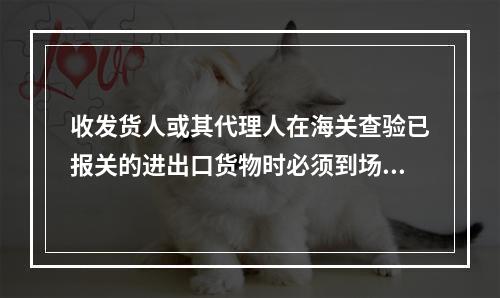 收发货人或其代理人在海关查验已报关的进出口货物时必须到场，并