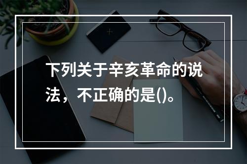 下列关于辛亥革命的说法，不正确的是()。