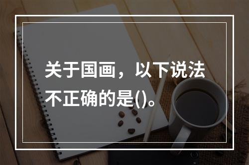 关于国画，以下说法不正确的是()。