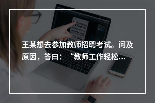 王某想去参加教师招聘考试。问及原因，答曰：“教师工作轻松，悠