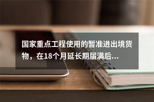 国家重点工程使用的暂准进出境货物，在18个月延长期届满后仍需