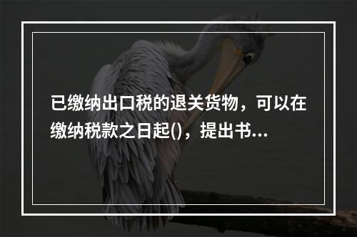 已缴纳出口税的退关货物，可以在缴纳税款之日起()，提出书面申