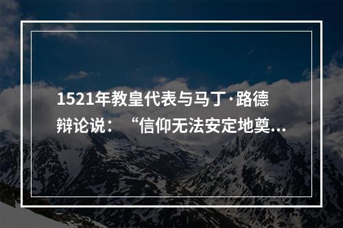 1521年教皇代表与马丁·路德辩论说：“信仰无法安定地奠基于