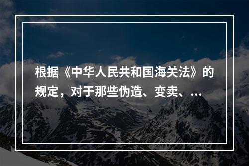 根据《中华人民共和国海关法》的规定，对于那些伪造、变卖、买卖