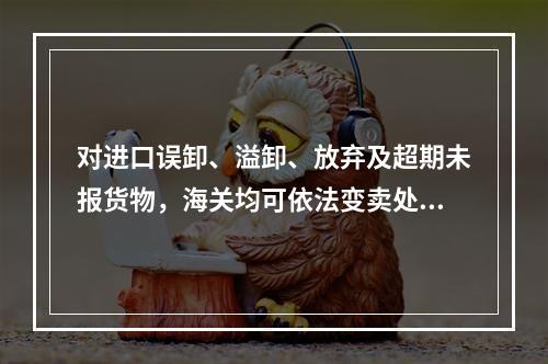 对进口误卸、溢卸、放弃及超期未报货物，海关均可依法变卖处理，