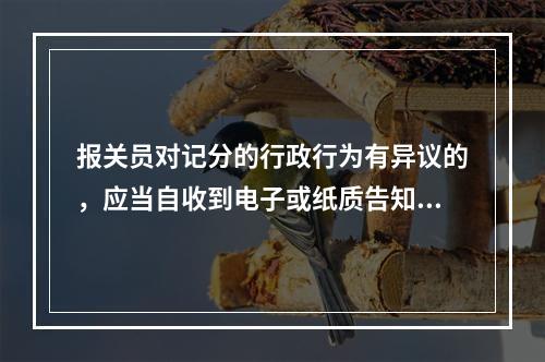 报关员对记分的行政行为有异议的，应当自收到电子或纸质告知单之