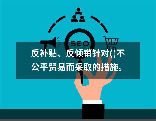 反补贴、反倾销针对()不公平贸易而采取的措施。