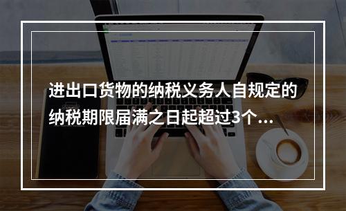 进出口货物的纳税义务人自规定的纳税期限届满之日起超过3个月未