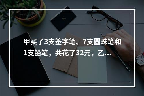 甲买了3支签字笔、7支圆珠笔和1支铅笔，共花了32元，乙买了