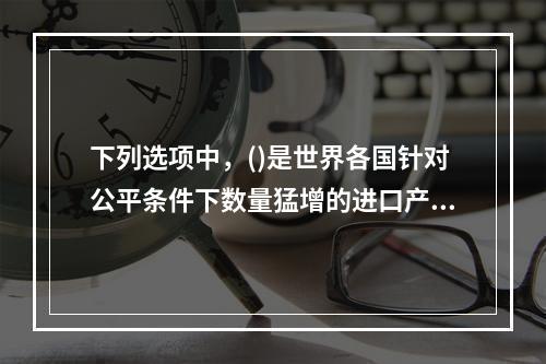 下列选项中，()是世界各国针对公平条件下数量猛增的进口产品所