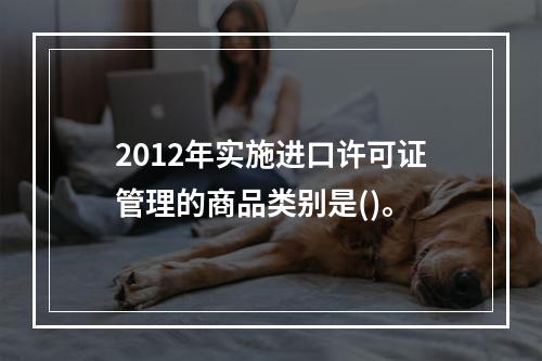 2012年实施进口许可证管理的商品类别是()。