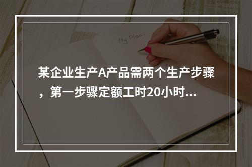 某企业生产A产品需两个生产步骤，第一步骤定额工时20小时，第