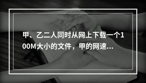 甲、乙二人同时从网上下载一个100M大小的文件，甲的网速是乙