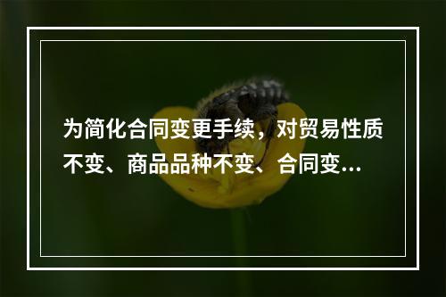 为简化合同变更手续，对贸易性质不变、商品品种不变、合同变更的