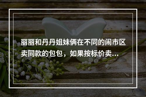 丽丽和丹丹姐妹俩在不同的闹市区卖同款的包包，如果按标价卖，每