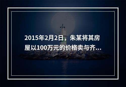 2015年2月2日，朱某将其房屋以100万元的价格卖与齐某，