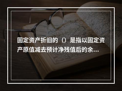 固定资产折旧的（）是指以固定资产原值减去预计净残值后的余额为