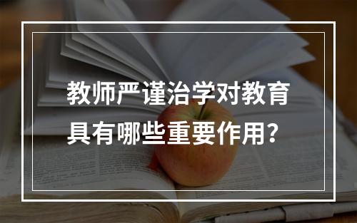 教师严谨治学对教育具有哪些重要作用？