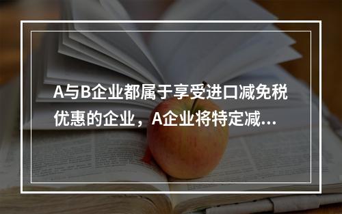 A与B企业都属于享受进口减免税优惠的企业，A企业将特定减免税