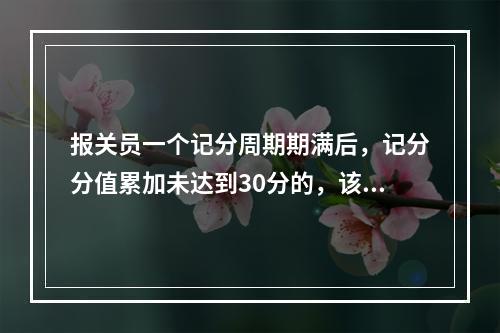 报关员一个记分周期期满后，记分分值累加未达到30分的，该周期