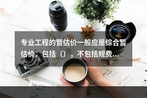 专业工程的暂估价一般应是综合暂估价，包括（），不包括规费和税